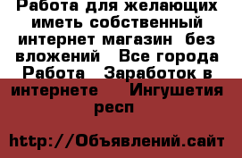  Работа для желающих иметь собственный интернет магазин, без вложений - Все города Работа » Заработок в интернете   . Ингушетия респ.